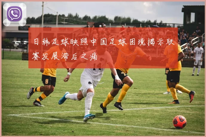 日韩足球映照中国足球困境揭示联赛发展滞后之痛