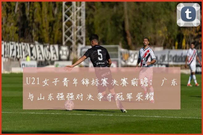 U21女子青年锦标赛决赛前瞻：广东与山东强强对决争夺冠军荣耀