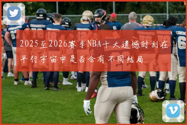 2025至2026赛季NBA十大遗憾时刻在平行宇宙中是否会有不同结局