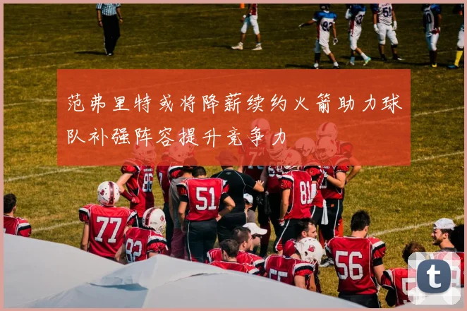 范弗里特或将降薪续约火箭助力球队补强阵容提升竞争力