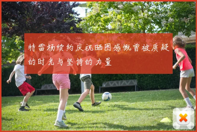 特雷杨续约庆祝晒图感慨曾被质疑的时光与坚持的力量