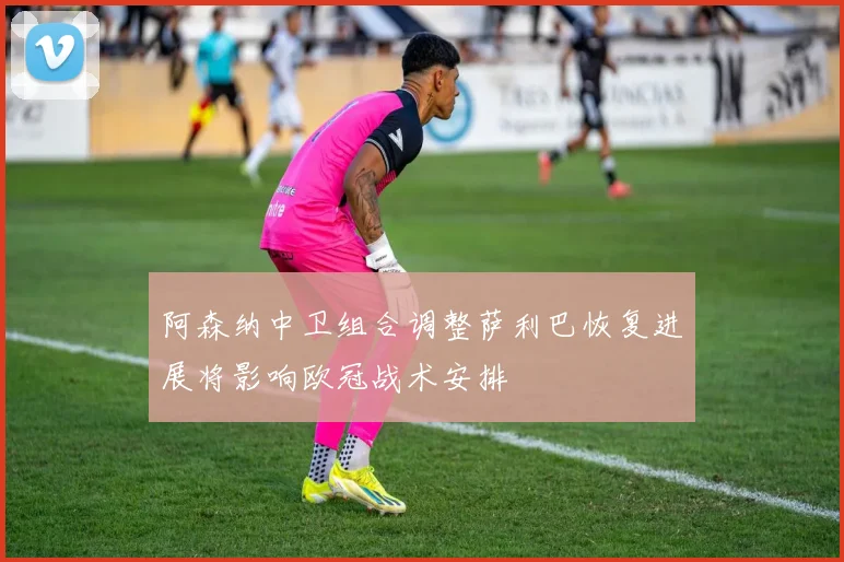 阿森纳中卫组合调整萨利巴恢复进展将影响欧冠战术安排